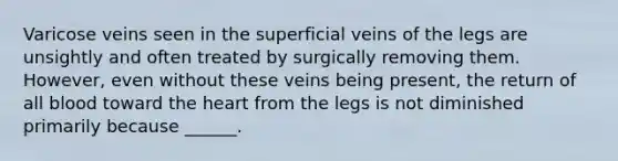 Varicose veins seen in the superficial veins of the legs are unsightly and often treated by surgically removing them. However, even without these veins being present, the return of all blood toward the heart from the legs is not diminished primarily because ______.