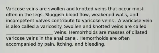 Varicose veins are swollen and knotted veins that occur most often in the legs. Sluggish blood flow, weakened walls, and incompetent valves contribute to varicose veins . A varicose vein is also called a varicosity. Swollen and knotted veins are called _____________________ veins. Hemorrhoids are masses of dilated varicose veins in the anal canal. Hemorrhoids are often accompanied by pain, itching, and bleeding.