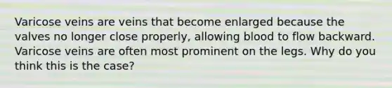 Varicose veins are veins that become enlarged because the valves no longer close properly, allowing blood to flow backward. Varicose veins are often most prominent on the legs. Why do you think this is the case?