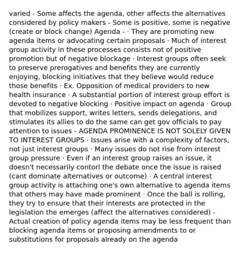 varied - Some affects the agenda, other affects the alternatives considered by policy makers - Some is positive, some is negative (create or block change) Agenda - · They are promoting new agenda items or advocating certain proposals · Much of interest group activity in these processes consists not of positive promotion but of negative blockage · Interest groups often seek to preserve prerogatives and benefits they are currently enjoying, blocking initiatives that they believe would reduce those benefits · Ex. Opposition of medical providers to new health insurance · A substantial portion of interest group effort is devoted to negative blocking · Positive impact on agenda · Group that mobilizes support, writes letters, sends delegations, and stimulates its allies to do the same can get gov officials to pay attention to issues - AGENDA PROMINENCE IS NOT SOLELY GIVEN TO INTEREST GROUPS · Issues arise with a complexity of factors, not just interest groups · Many issues do not rise from interest group pressure · Even if an interest group raises an issue, it doesn't necessarily contorl the debate once the issue is raised (cant dominate alternatives or outcome) · A central interest group activity is attaching one's own alternative to agenda items that others may have made prominent · Once the ball is rolling, they try to ensure that their interests are protected in the legislation the emerges (affect the alternatives considered) - Actual creation of policy agenda items may be less frequent than blocking agenda items or proposing amendments to or substitutions for proposals already on the agenda