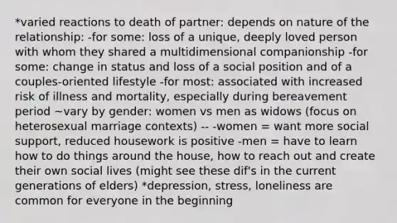 *varied reactions to death of partner: depends on nature of the relationship: -for some: loss of a unique, deeply loved person with whom they shared a multidimensional companionship -for some: change in status and loss of a social position and of a couples-oriented lifestyle -for most: associated with increased risk of illness and mortality, especially during bereavement period ~vary by gender: women vs men as widows (focus on heterosexual marriage contexts) -- -women = want more social support, reduced housework is positive -men = have to learn how to do things around the house, how to reach out and create their own social lives (might see these dif's in the current generations of elders) *depression, stress, loneliness are common for everyone in the beginning