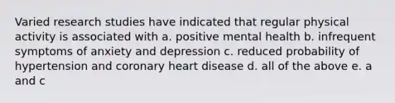 Varied research studies have indicated that regular physical activity is associated with a. positive mental health b. infrequent symptoms of anxiety and depression c. reduced probability of hypertension and coronary heart disease d. all of the above e. a and c