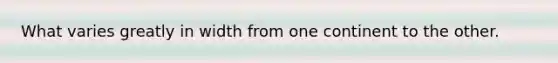 What varies greatly in width from one continent to the other.