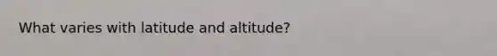 What varies with latitude and altitude?