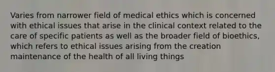 Varies from narrower field of medical ethics which is concerned with ethical issues that arise in the clinical context related to the care of specific patients as well as the broader field of bioethics, which refers to ethical issues arising from the creation maintenance of the health of all living things