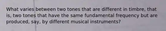 What varies between two tones that are different in timbre, that is, two tones that have the same fundamental frequency but are produced, say, by different musical instruments?