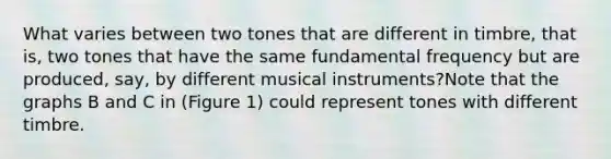 What varies between two tones that are different in timbre, that is, two tones that have the same fundamental frequency but are produced, say, by different musical instruments?Note that the graphs B and C in (Figure 1) could represent tones with different timbre.