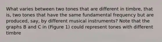 What varies between two tones that are different in timbre, that is, two tones that have the same fundamental frequency but are produced, say, by different musical instruments? Note that the graphs B and C in (Figure 1) could represent tones with different timbre