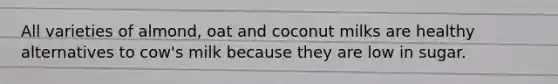 All varieties of almond, oat and coconut milks are healthy alternatives to cow's milk because they are low in sugar.