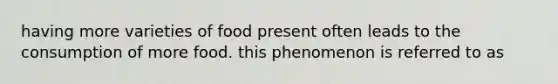 having more varieties of food present often leads to the consumption of more food. this phenomenon is referred to as
