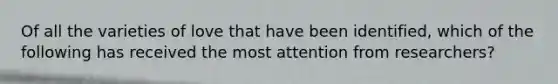 Of all the varieties of love that have been identified, which of the following has received the most attention from researchers?