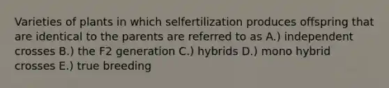 Varieties of plants in which selfertilization produces offspring that are identical to the parents are referred to as A.) independent crosses B.) the F2 generation C.) hybrids D.) mono hybrid crosses E.) true breeding