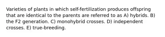 Varieties of plants in which self-fertilization produces offspring that are identical to the parents are referred to as A) hybrids. B) the F2 generation. C) monohybrid crosses. D) independent crosses. E) true-breeding.