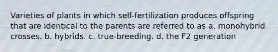 Varieties of plants in which self-fertilization produces offspring that are identical to the parents are referred to as a. monohybrid crosses. b. hybrids. c. true-breeding. d. the F2 generation