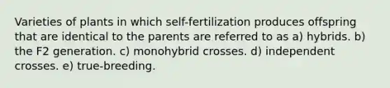 Varieties of plants in which self-fertilization produces offspring that are identical to the parents are referred to as a) hybrids. b) the F2 generation. c) monohybrid crosses. d) independent crosses. e) true-breeding.