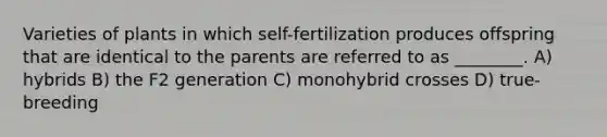 Varieties of plants in which self-fertilization produces offspring that are identical to the parents are referred to as ________. A) hybrids B) the F2 generation C) monohybrid crosses D) true-breeding