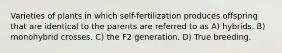 Varieties of plants in which self-fertilization produces offspring that are identical to the parents are referred to as A) hybrids. B) monohybrid crosses. C) the F2 generation. D) True breeding.