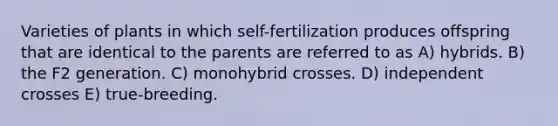 Varieties of plants in which self-fertilization produces offspring that are identical to the parents are referred to as A) hybrids. B) the F2 generation. C) monohybrid crosses. D) independent crosses E) true-breeding.