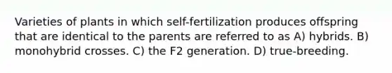 Varieties of plants in which self-fertilization produces offspring that are identical to the parents are referred to as A) hybrids. B) monohybrid crosses. C) the F2 generation. D) true-breeding.