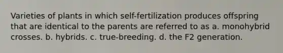 Varieties of plants in which self-fertilization produces offspring that are identical to the parents are referred to as a. monohybrid crosses. b. hybrids. c. true-breeding. d. the F2 generation.