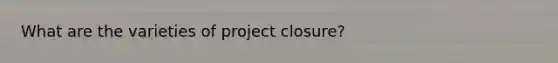 What are the varieties of project closure?