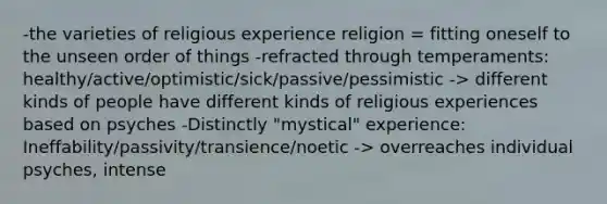 -the varieties of religious experience religion = fitting oneself to the unseen order of things -refracted through temperaments: healthy/active/optimistic/sick/passive/pessimistic -> different kinds of people have different kinds of religious experiences based on psyches -Distinctly "mystical" experience: Ineffability/passivity/transience/noetic -> overreaches individual psyches, intense