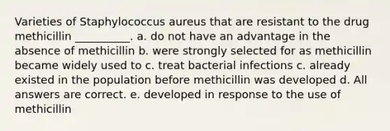 Varieties of Staphylococcus aureus that are resistant to the drug methicillin __________. a. do not have an advantage in the absence of methicillin b. were strongly selected for as methicillin became widely used to c. treat bacterial infections c. already existed in the population before methicillin was developed d. All answers are correct. e. developed in response to the use of methicillin