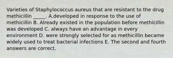 Varieties of Staphylococcus aureus that are resistant to the drug methicillin _____. A.developed in response to the use of methicillin B. Already existed in the population before methicillin was developed C. always have an advantage in every environment D. were strongly selected for as methicillin became widely used to treat bacterial infections E. The second and fourth answers are correct.