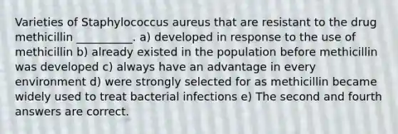 Varieties of Staphylococcus aureus that are resistant to the drug methicillin __________. a) developed in response to the use of methicillin b) already existed in the population before methicillin was developed c) always have an advantage in every environment d) were strongly selected for as methicillin became widely used to treat bacterial infections e) The second and fourth answers are correct.