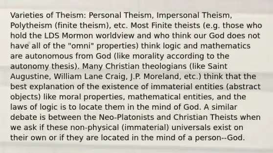 Varieties of Theism: Personal Theism, Impersonal Theism, Polytheism (finite theism), etc. Most Finite theists (e.g. those who hold the LDS Mormon worldview and who think our God does not have all of the "omni" properties) think logic and mathematics are autonomous from God (like morality according to the autonomy thesis). Many Christian theologians (like Saint Augustine, William Lane Craig, J.P. Moreland, etc.) think that the best explanation of the existence of immaterial entities (abstract objects) like moral properties, mathematical entities, and the laws of logic is to locate them in the mind of God. A similar debate is between the Neo-Platonists and Christian Theists when we ask if these non-physical (immaterial) universals exist on their own or if they are located in the mind of a person--God.