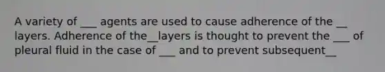 A variety of ___ agents are used to cause adherence of the __ layers. Adherence of the__layers is thought to prevent the ___ of pleural fluid in the case of ___ and to prevent subsequent__