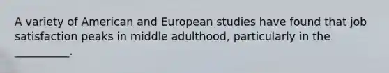 A variety of American and European studies have found that job satisfaction peaks in middle adulthood, particularly in the __________.