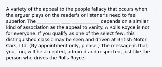 A variety of the appeal to the people fallacy that occurs when the arguer plays on the reader's or listener's need to feel superior. The __________ ____ ____________ depends on a similar kind of association as the appeal to vanity. A Rolls Royce is not for everyone. If you qualify as one of the select few, this distinguished classic may be seen and driven at British Motor Cars, Ltd. (By appointment only, please.) The message is that, you, too, will be accepted, admired and respected, just like the person who drives the Rolls Royce.