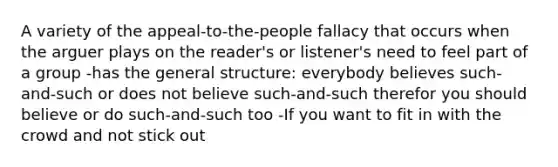 A variety of the appeal-to-the-people fallacy that occurs when the arguer plays on the reader's or listener's need to feel part of a group -has the general structure: everybody believes such-and-such or does not believe such-and-such therefor you should believe or do such-and-such too -If you want to fit in with the crowd and not stick out