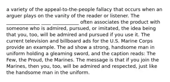 a variety of the appeal-to-the-people fallacy that occurs when an arguer plays on the vanity of the reader or listener. The ______________ ____ ___________ often associates the product with someone who is admired, pursued, or imitated, the idea being that you, too, will be admired and pursued if you use it. The current television and billboard ads for the U.S. Marine Corps provide an example. The ad show a strong, handsome man in uniform holding a gleaming sword, and the caption reads: The Few, the Proud, the Marines. The message is that if you join the Marines, then you, too, will be admired and respected, just like the handsome man in the uniform.