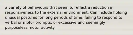 a variety of behaviours that seem to reflect a reduction in responsiveness to the external environment. Can include holding unusual postures for long periods of time, failing to respond to verbal or motor prompts, or excessive and seemingly purposeless motor activity