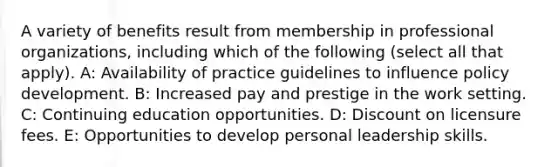 A variety of benefits result from membership in professional organizations, including which of the following (select all that apply). A: Availability of practice guidelines to influence policy development. B: Increased pay and prestige in the work setting. C: Continuing education opportunities. D: Discount on licensure fees. E: Opportunities to develop personal leadership skills.