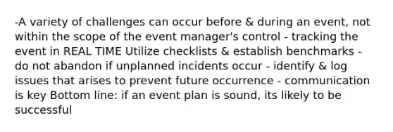 -A variety of challenges can occur before & during an event, not within the scope of the event manager's control - tracking the event in REAL TIME Utilize checklists & establish benchmarks - do not abandon if unplanned incidents occur - identify & log issues that arises to prevent future occurrence - communication is key Bottom line: if an event plan is sound, its likely to be successful