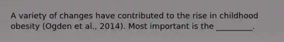 A variety of changes have contributed to the rise in childhood obesity (Ogden et al., 2014). Most important is the _________.