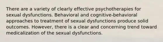 There are a variety of clearly effective psychotherapies for sexual dysfunctions. Behavioral and cognitive-behavioral approaches to treatment of sexual dysfunctions produce solid outcomes. However, there is a clear and concerning trend toward medicalization of the sexual dysfunctions.