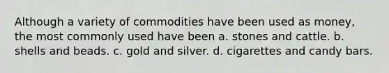 Although a variety of commodities have been used as money, the most commonly used have been a. stones and cattle. b. shells and beads. c. gold and silver. d. cigarettes and candy bars.