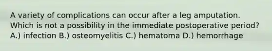 A variety of complications can occur after a leg amputation. Which is not a possibility in the immediate postoperative period? A.) infection B.) osteomyelitis C.) hematoma D.) hemorrhage