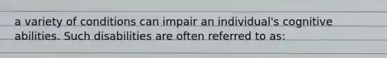 a variety of conditions can impair an individual's cognitive abilities. Such disabilities are often referred to as: