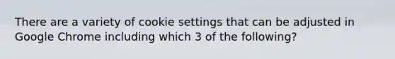 There are a variety of cookie settings that can be adjusted in Google Chrome including which 3 of the following?