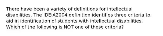 There have been a variety of definitions for intellectual disabilities. The IDEIA2004 definition identifies three criteria to aid in identification of students with intellectual disabilities. Which of the following is NOT one of those criteria?