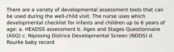 There are a variety of developmental assessment tools that can be used during the well-child visit. The nurse uses which developmental checklist for infants and children up to 6 years of age: a. HEADSS assessment b. Ages and Stages Questionnaire (ASQ) c. Nipissing Districe Developmental Screen (NDDS) d. Rourke baby record