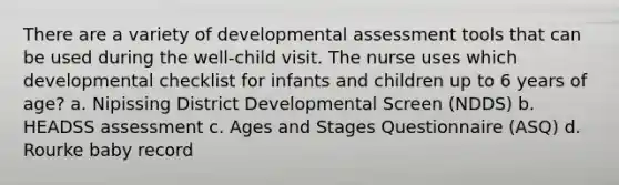 There are a variety of developmental assessment tools that can be used during the well-child visit. The nurse uses which developmental checklist for infants and children up to 6 years of age? a. Nipissing District Developmental Screen (NDDS) b. HEADSS assessment c. Ages and Stages Questionnaire (ASQ) d. Rourke baby record