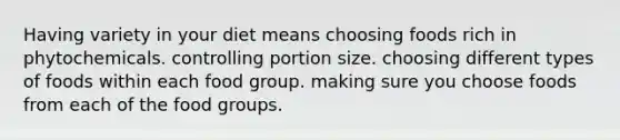 Having variety in your diet means choosing foods rich in phytochemicals. controlling portion size. choosing different types of foods within each food group. making sure you choose foods from each of the food groups.