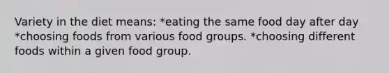 Variety in the diet means: *eating the same food day after day *choosing foods from various food groups. *choosing different foods within a given food group.