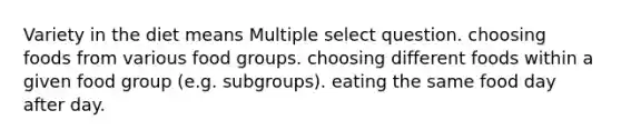 Variety in the diet means Multiple select question. choosing foods from various food groups. choosing different foods within a given food group (e.g. subgroups). eating the same food day after day.